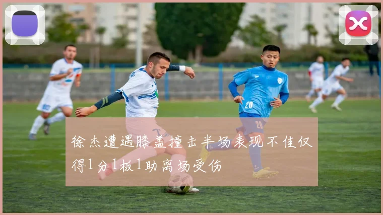 徐杰遭遇膝盖撞击半场表现不佳仅得1分1板1助离场受伤