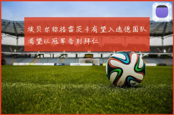 埃贝尔称格雷茨卡有望入选德国队渴望以冠军告别拜仁