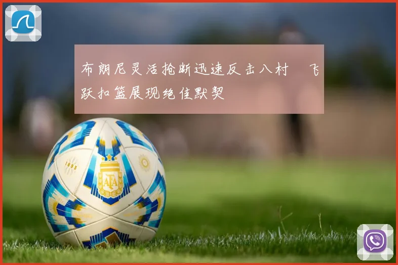 布朗尼灵活抢断迅速反击八村塁飞跃扣篮展现绝佳默契