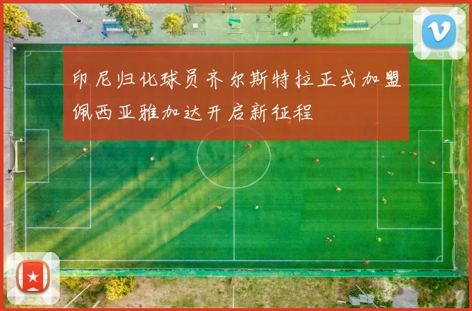 印尼归化球员齐尔斯特拉正式加盟佩西亚雅加达开启新征程