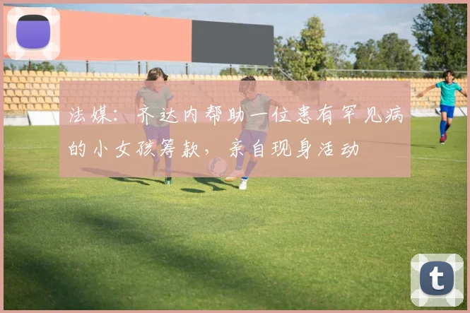 法媒：齐达内帮助一位患有罕见病的小女孩筹款，亲自现身活动