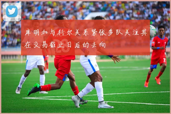 库明加与科尔关系紧张多队关注其在交易截止日后的去向