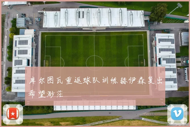 库尔图瓦重返球队训练赫伊森复出希望渺茫