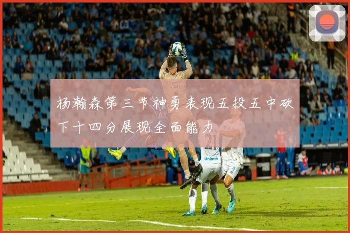 杨瀚森第三节神勇表现五投五中砍下十四分展现全面能力