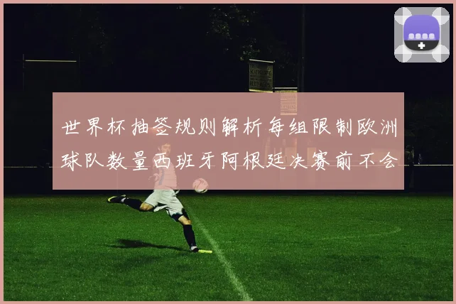 世界杯抽签规则解析每组限制欧洲球队数量西班牙阿根廷决赛前不会相遇