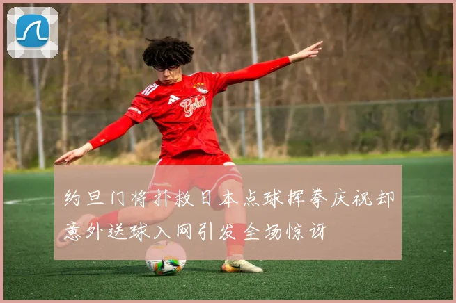 约旦门将扑救日本点球挥拳庆祝却意外送球入网引发全场惊讶