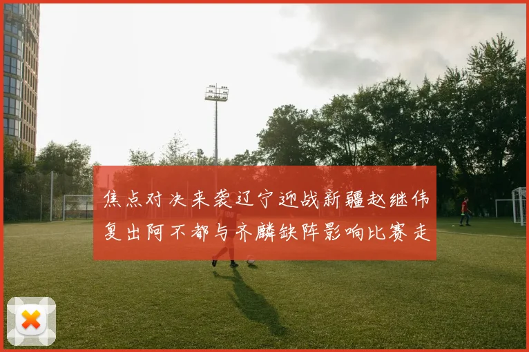 焦点对决来袭辽宁迎战新疆赵继伟复出阿不都与齐麟缺阵影响比赛走势