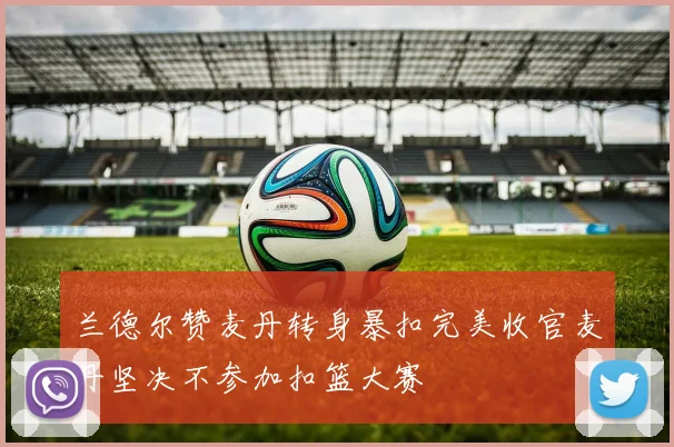 兰德尔赞麦丹转身暴扣完美收官麦丹坚决不参加扣篮大赛