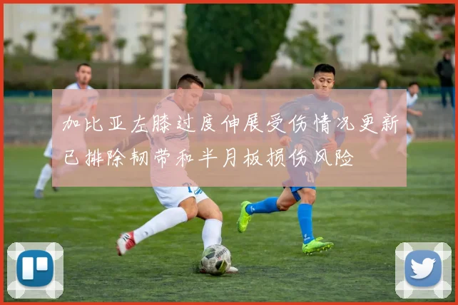 加比亚左膝过度伸展受伤情况更新已排除韧带和半月板损伤风险