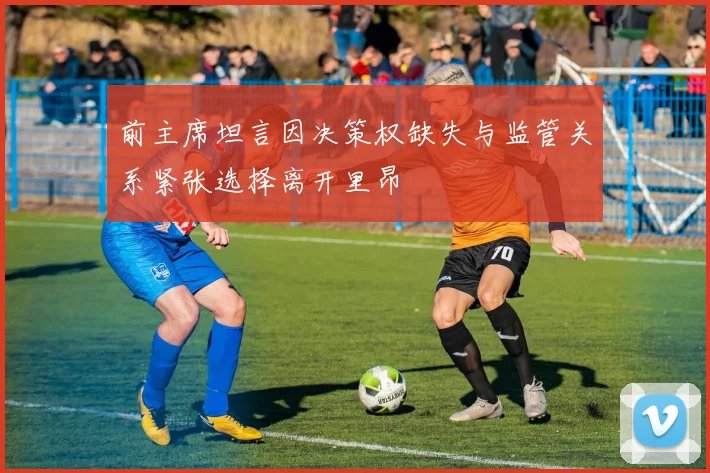 前主席坦言因决策权缺失与监管关系紧张选择离开里昂