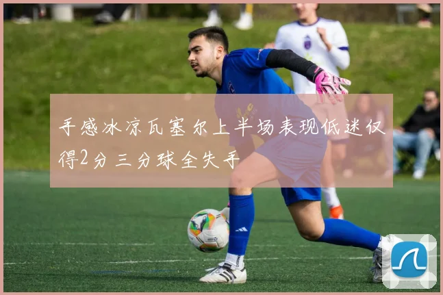 手感冰凉瓦塞尔上半场表现低迷仅得2分三分球全失手