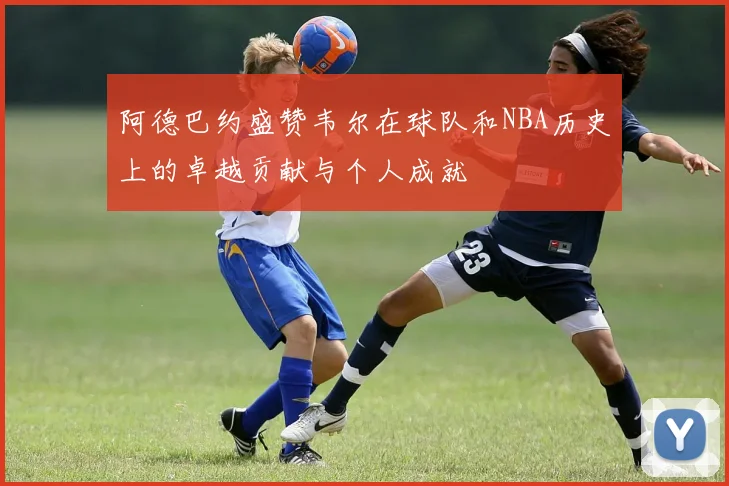 阿德巴约盛赞韦尔在球队和NBA历史上的卓越贡献与个人成就