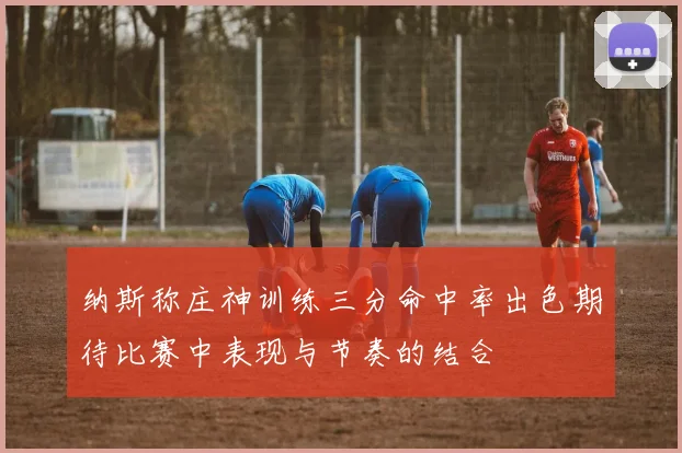 纳斯称庄神训练三分命中率出色期待比赛中表现与节奏的结合
