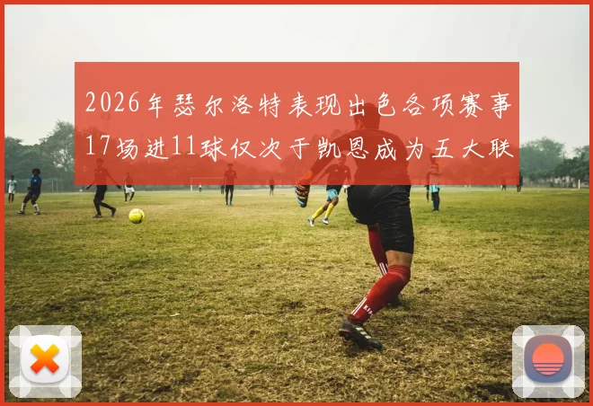 2026年瑟尔洛特表现出色各项赛事17场进11球仅次于凯恩成为五大联赛新星