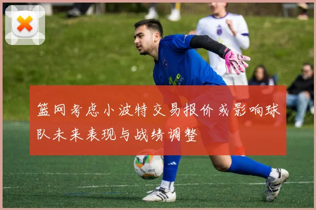 篮网考虑小波特交易报价或影响球队未来表现与战绩调整