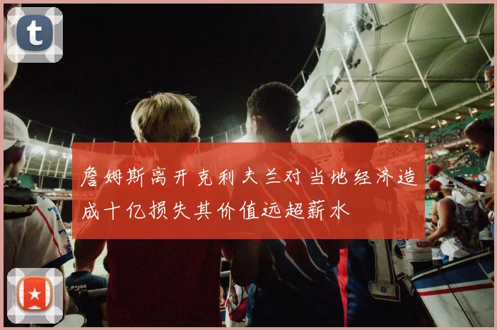 詹姆斯离开克利夫兰对当地经济造成十亿损失其价值远超薪水