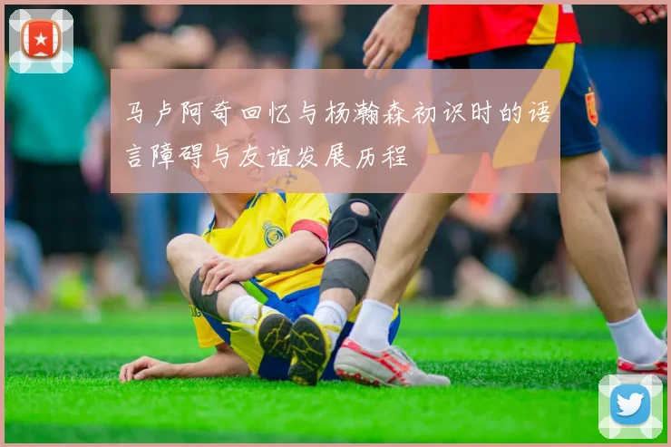马卢阿奇回忆与杨瀚森初识时的语言障碍与友谊发展历程
